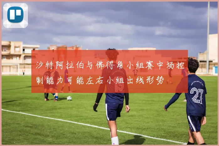 沙特阿拉伯与佛得角小组赛中场控制能力可能左右小组出线形势
