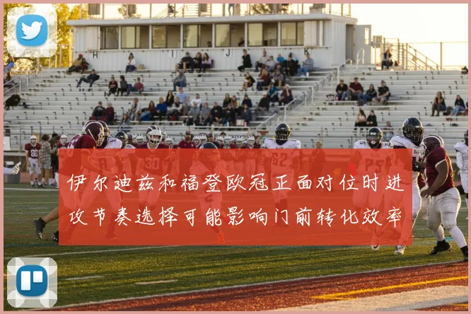 伊尔迪兹和福登欧冠正面对位时进攻节奏选择可能影响门前转化效率
