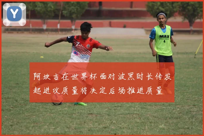 阿坎吉在世界杯面对波黑时长传发起进攻质量将决定后场推进质量
