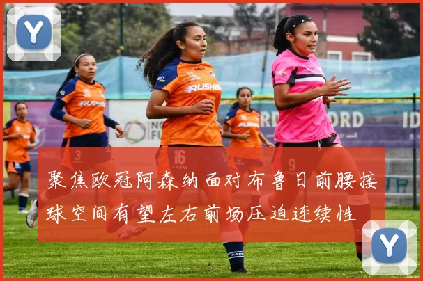 聚焦欧冠阿森纳面对布鲁日前腰接球空间有望左右前场压迫连续性