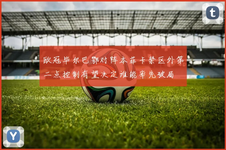 欧冠毕尔巴鄂对阵本菲卡禁区外第二点控制有望决定谁能率先破局