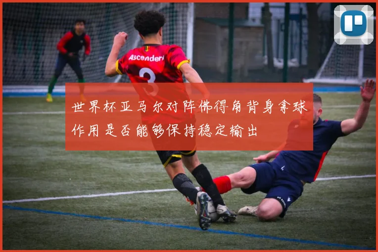 世界杯亚马尔对阵佛得角背身拿球作用是否能够保持稳定输出