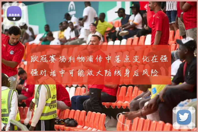 欧冠赛场利物浦传中落点变化在强强对话中可能放大防线身后风险