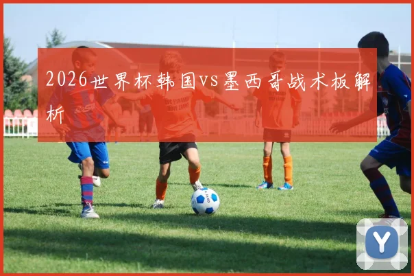 2026世界杯韩国vs墨西哥战术板解析