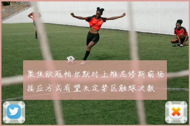 聚焦欧冠帕尔默对上维尼修斯前场接应方式有望决定禁区触球次数