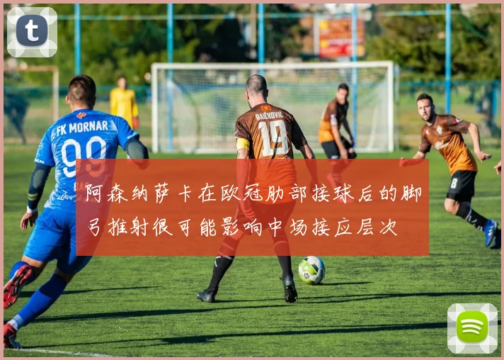阿森纳萨卡在欧冠肋部接球后的脚弓推射很可能影响中场接应层次