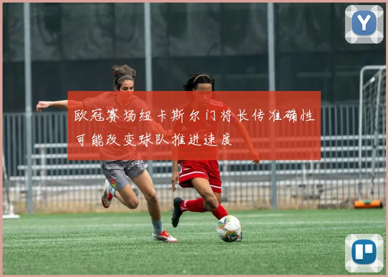 欧冠赛场纽卡斯尔门将长传准确性可能改变球队推进速度