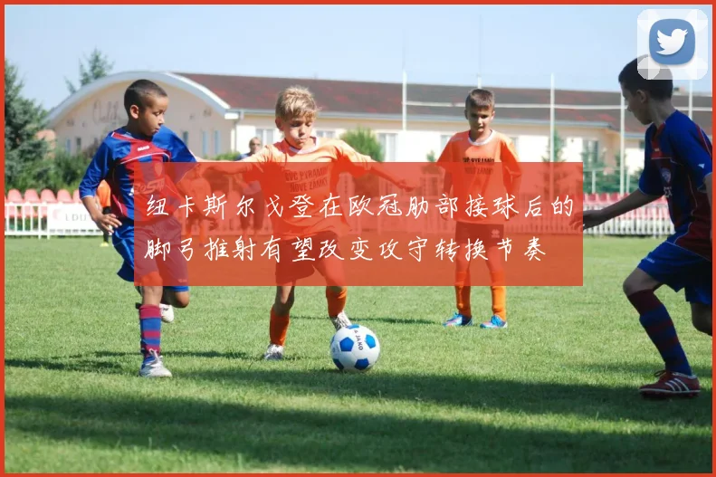 纽卡斯尔戈登在欧冠肋部接球后的脚弓推射有望改变攻守转换节奏