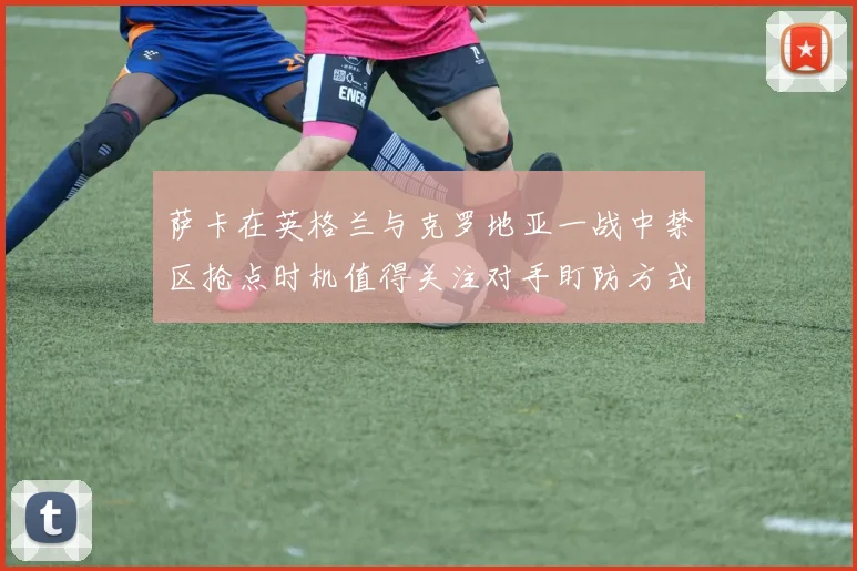 萨卡在英格兰与克罗地亚一战中禁区抢点时机值得关注对手盯防方式