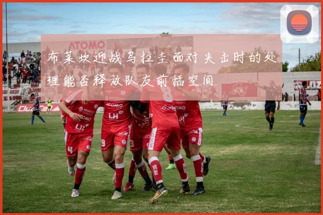 布莱坎迎战乌拉圭面对夹击时的处理能否释放队友前插空间