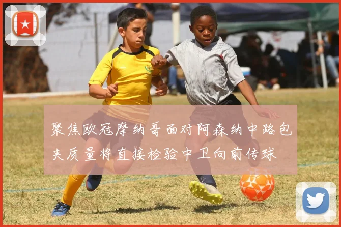 聚焦欧冠摩纳哥面对阿森纳中路包夹质量将直接检验中卫向前传球