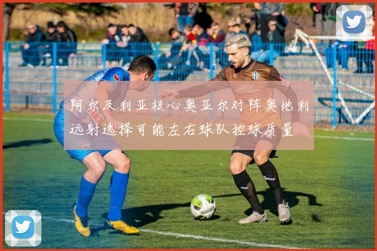阿尔及利亚核心奥亚尔对阵奥地利远射选择可能左右球队控球质量