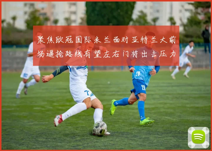 聚焦欧冠国际米兰面对亚特兰大前场逼抢路线有望左右门将出击压力
