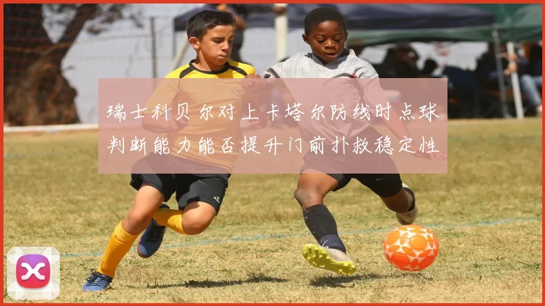 瑞士科贝尔对上卡塔尔防线时点球判断能力能否提升门前扑救稳定性