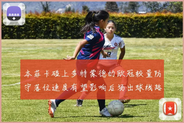 本菲卡碰上多特蒙德的欧冠较量防守落位速度有望影响后场出球线路