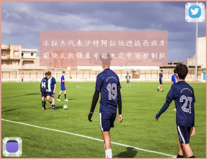 法拉杰代表沙特阿拉伯迎战西班牙前场反抢强度可能决定中场控制权
