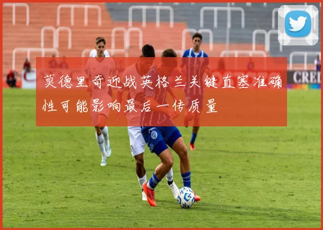 莫德里奇迎战英格兰关键直塞准确性可能影响最后一传质量