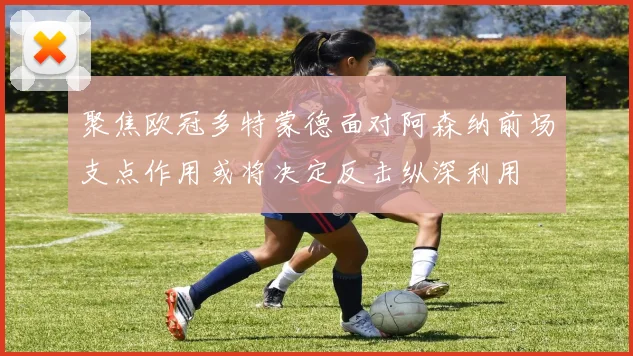 聚焦欧冠多特蒙德面对阿森纳前场支点作用或将决定反击纵深利用