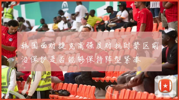 韩国面对捷克高强度对抗时禁区前沿保护是否能够保持阵型紧凑