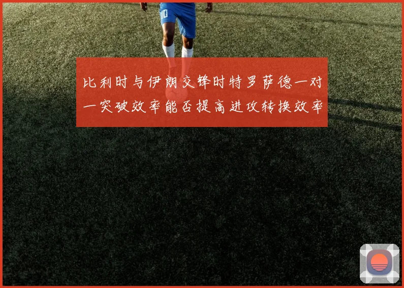 比利时与伊朗交锋时特罗萨德一对一突破效率能否提高进攻转换效率