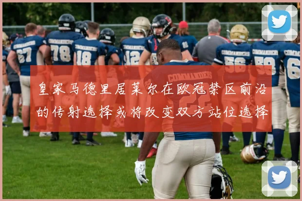 皇家马德里居莱尔在欧冠禁区前沿的传射选择或将改变双方站位选择