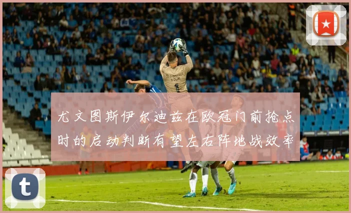 尤文图斯伊尔迪兹在欧冠门前抢点时的启动判断有望左右阵地战效率
