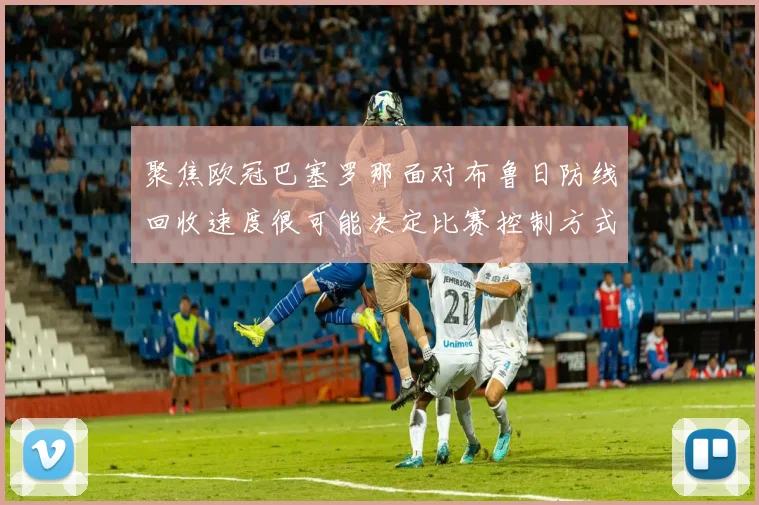 聚焦欧冠巴塞罗那面对布鲁日防线回收速度很可能决定比赛控制方式