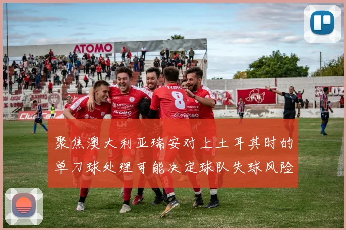 聚焦澳大利亚瑞安对上土耳其时的单刀球处理可能决定球队失球风险