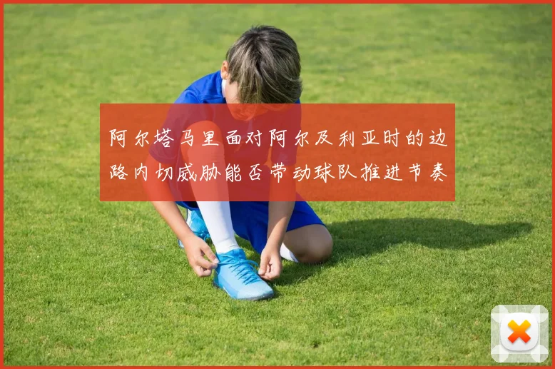 阿尔塔马里面对阿尔及利亚时的边路内切威胁能否带动球队推进节奏