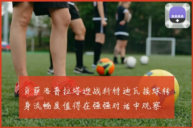 贡萨洛普拉塔迎战科特迪瓦接球转身流畅度值得在强强对话中观察