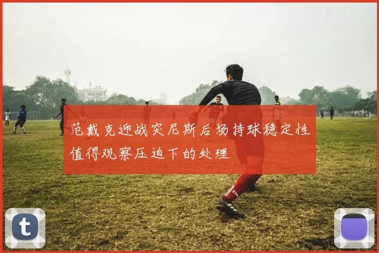 范戴克迎战突尼斯后场持球稳定性值得观察压迫下的处理