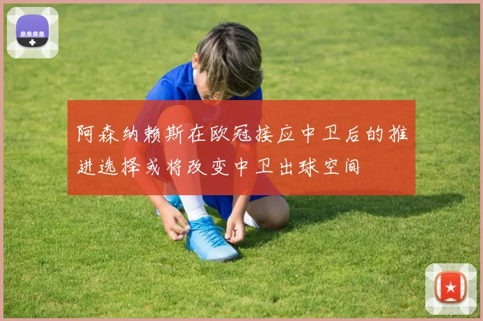 阿森纳赖斯在欧冠接应中卫后的推进选择或将改变中卫出球空间
