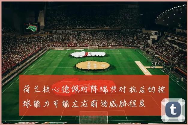 荷兰核心德佩对阵瑞典对抗后的控球能力可能左右前场威胁程度