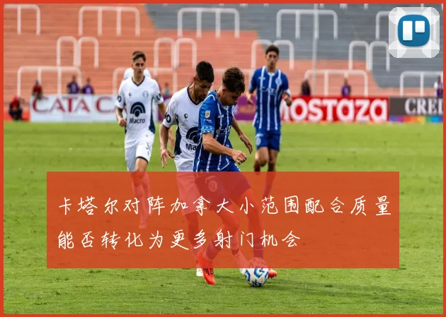 卡塔尔对阵加拿大小范围配合质量能否转化为更多射门机会