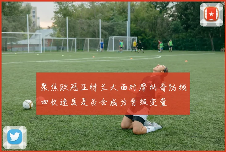 聚焦欧冠亚特兰大面对摩纳哥防线回收速度是否会成为晋级变量