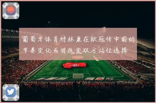 葡萄牙体育特林康在欧冠传中前的节奏变化或将改变双方站位选择