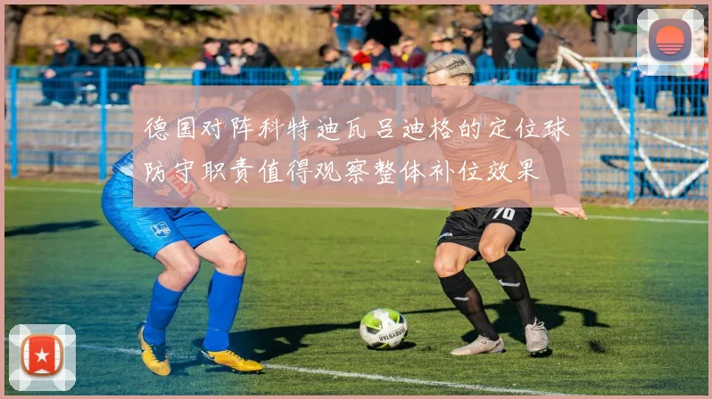 德国对阵科特迪瓦吕迪格的定位球防守职责值得观察整体补位效果