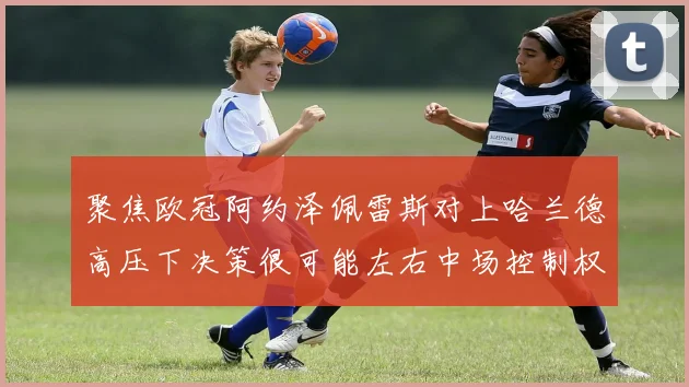 聚焦欧冠阿约泽佩雷斯对上哈兰德高压下决策很可能左右中场控制权