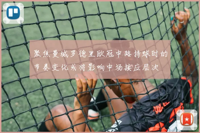 聚焦曼城罗德里欧冠中路持球时的节奏变化或将影响中场接应层次
