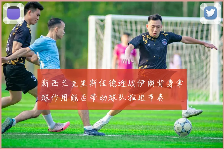 新西兰克里斯伍德迎战伊朗背身拿球作用能否带动球队推进节奏