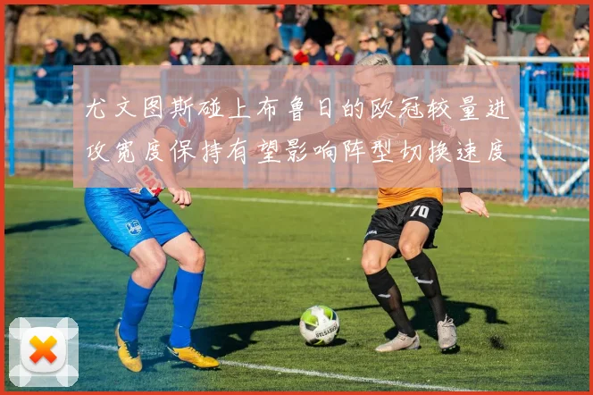 尤文图斯碰上布鲁日的欧冠较量进攻宽度保持有望影响阵型切换速度
