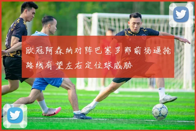 欧冠阿森纳对阵巴塞罗那前场逼抢路线有望左右定位球威胁