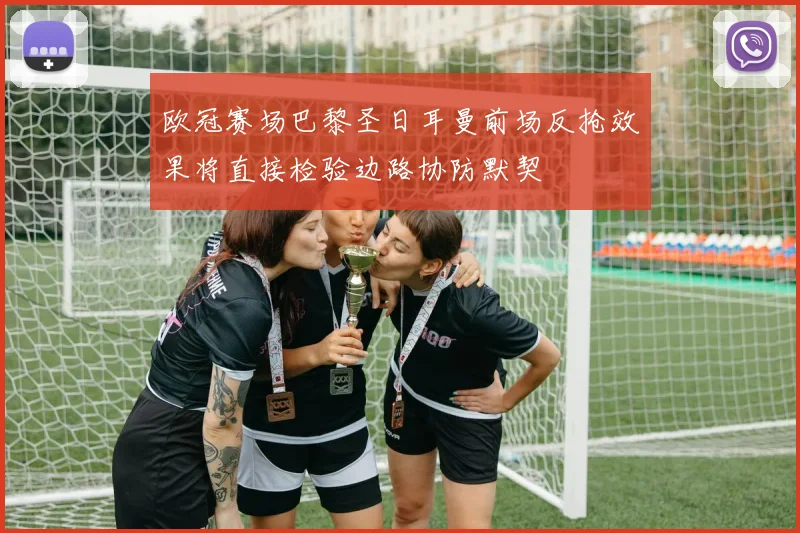 欧冠赛场巴黎圣日耳曼前场反抢效果将直接检验边路协防默契