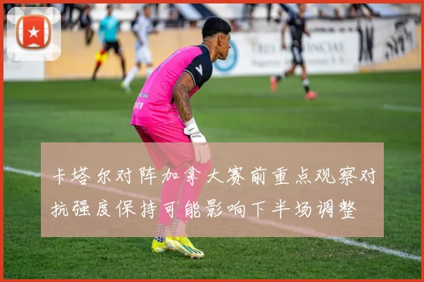 卡塔尔对阵加拿大赛前重点观察对抗强度保持可能影响下半场调整