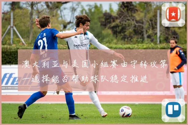 澳大利亚与美国小组赛由守转攻第一选择能否帮助球队稳定推进