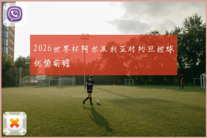 2026世界杯阿尔及利亚对约旦控球优势前瞻