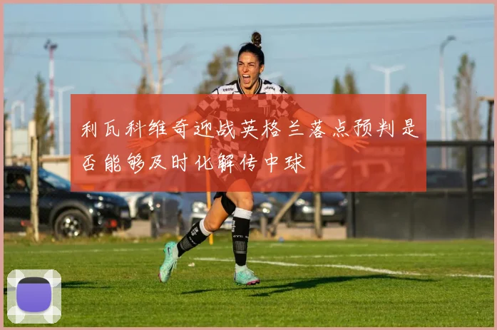 利瓦科维奇迎战英格兰落点预判是否能够及时化解传中球