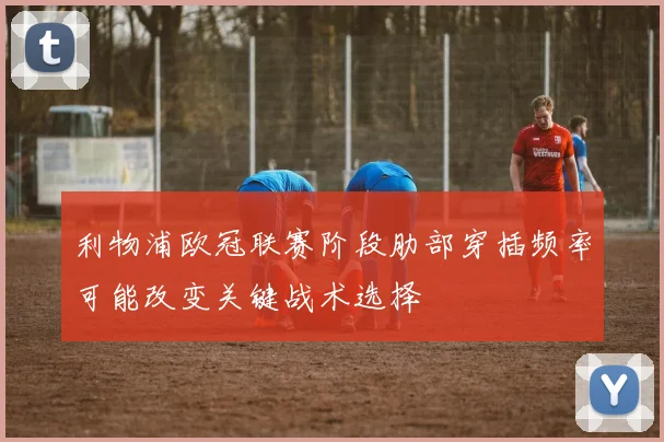 利物浦欧冠联赛阶段肋部穿插频率可能改变关键战术选择