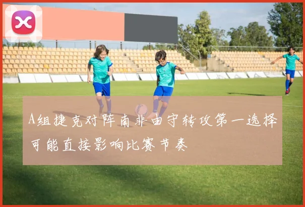 A组捷克对阵南非由守转攻第一选择可能直接影响比赛节奏