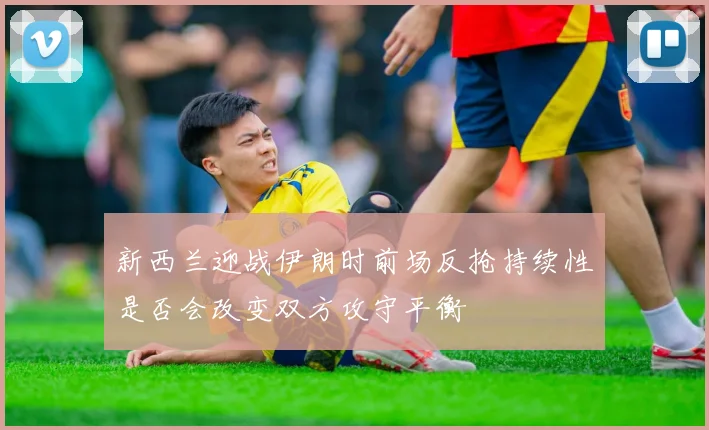 新西兰迎战伊朗时前场反抢持续性是否会改变双方攻守平衡